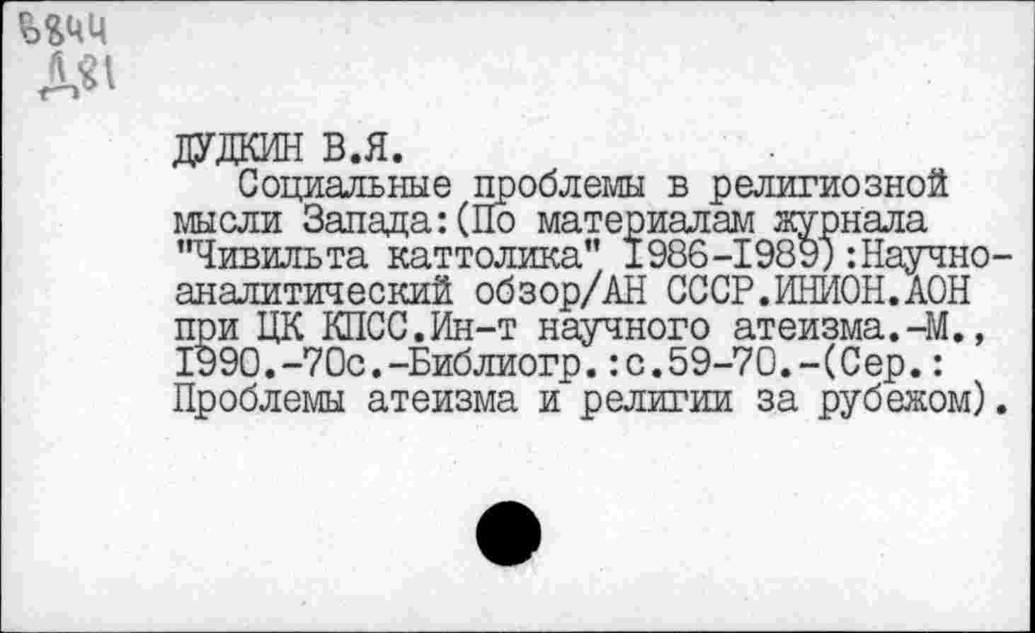 ﻿
ДУДКИН в.я.
Социальные проблемы в религиозной мысли Запада: (По материалам журнала "Чивильта каттолика” 1988-1989; -.Научноаналитический обзор/АН СССР.ИНИОН.АОН при ЦК КПСС.Ин-т научного атеизма.-М., 1990.-70с.-Библиогр.:с.59-70.-(Сер.: Проблемы атеизма и религии за рубежом).